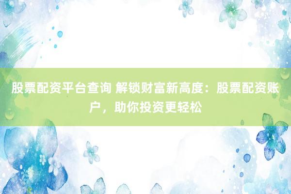 股票配资平台查询 解锁财富新高度：股票配资账户，助你投资更轻松