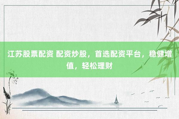 江苏股票配资 配资炒股，首选配资平台，稳健增值，轻松理财