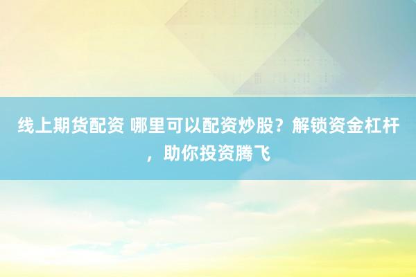 线上期货配资 哪里可以配资炒股？解锁资金杠杆，助你投资腾飞