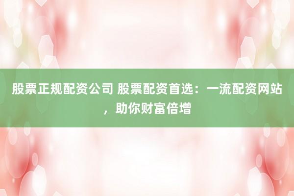 股票正规配资公司 股票配资首选：一流配资网站，助你财富倍增