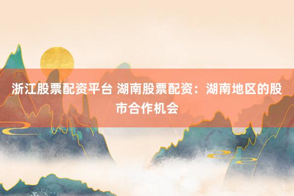 浙江股票配资平台 湖南股票配资：湖南地区的股市合作机会