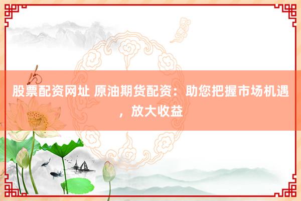 股票配资网址 原油期货配资：助您把握市场机遇，放大收益