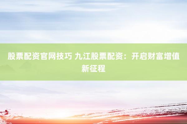 股票配资官网技巧 九江股票配资：开启财富增值新征程