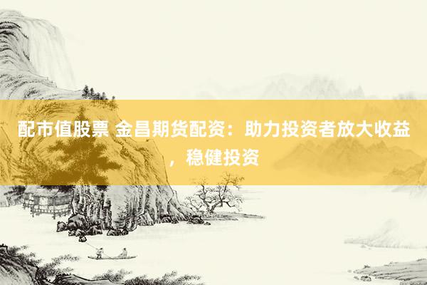 配市值股票 金昌期货配资：助力投资者放大收益，稳健投资