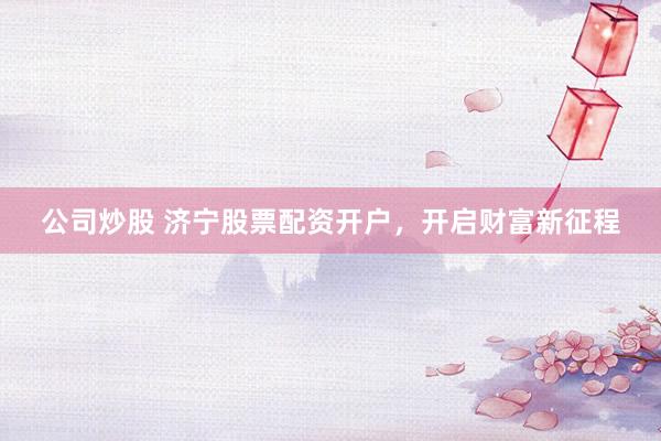 公司炒股 济宁股票配资开户，开启财富新征程