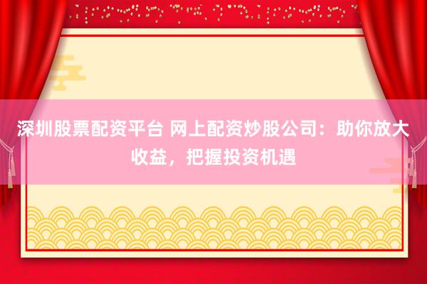 深圳股票配资平台 网上配资炒股公司：助你放大收益，把握投资机遇