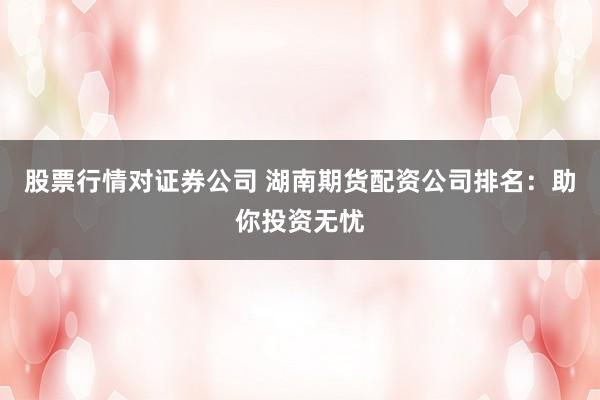 股票行情对证券公司 湖南期货配资公司排名：助你投资无忧
