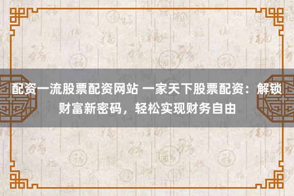 配资一流股票配资网站 一家天下股票配资：解锁财富新密码，轻松实现财务自由