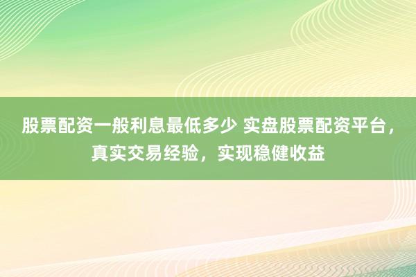 股票配资一般利息最低多少 实盘股票配资平台，真实交易经验，实现稳健收益