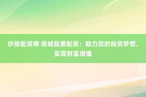 炒股配资哪 塔城股票配资：助力您的投资梦想，实现财富增值