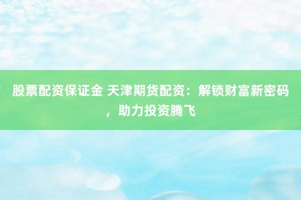 股票配资保证金 天津期货配资：解锁财富新密码，助力投资腾飞