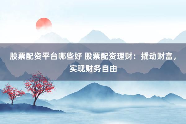 股票配资平台哪些好 股票配资理财：撬动财富，实现财务自由