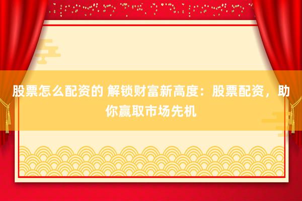 股票怎么配资的 解锁财富新高度：股票配资，助你赢取市场先机