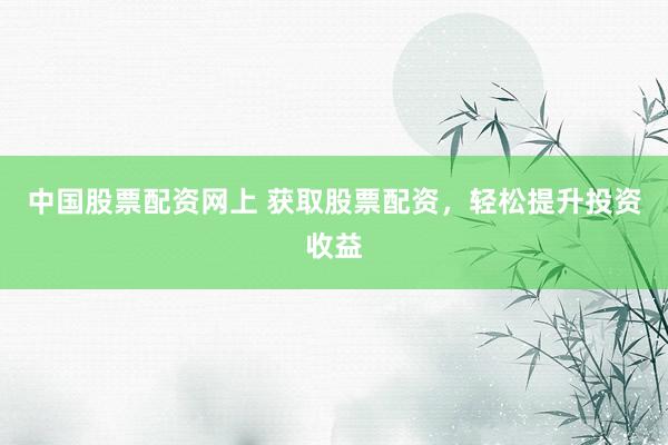 中国股票配资网上 获取股票配资，轻松提升投资收益